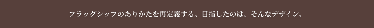 フラッグシップのありかたを再定義する。目指したのは、そんなデザイン