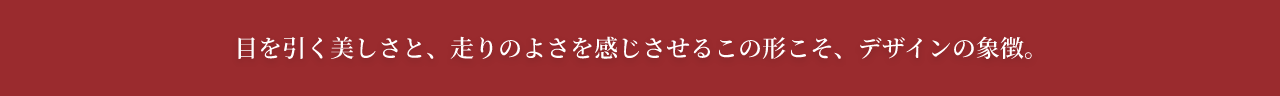 目を引く美しさと、走りのよさを感じるさせるこの形こそ、デザインの象徴