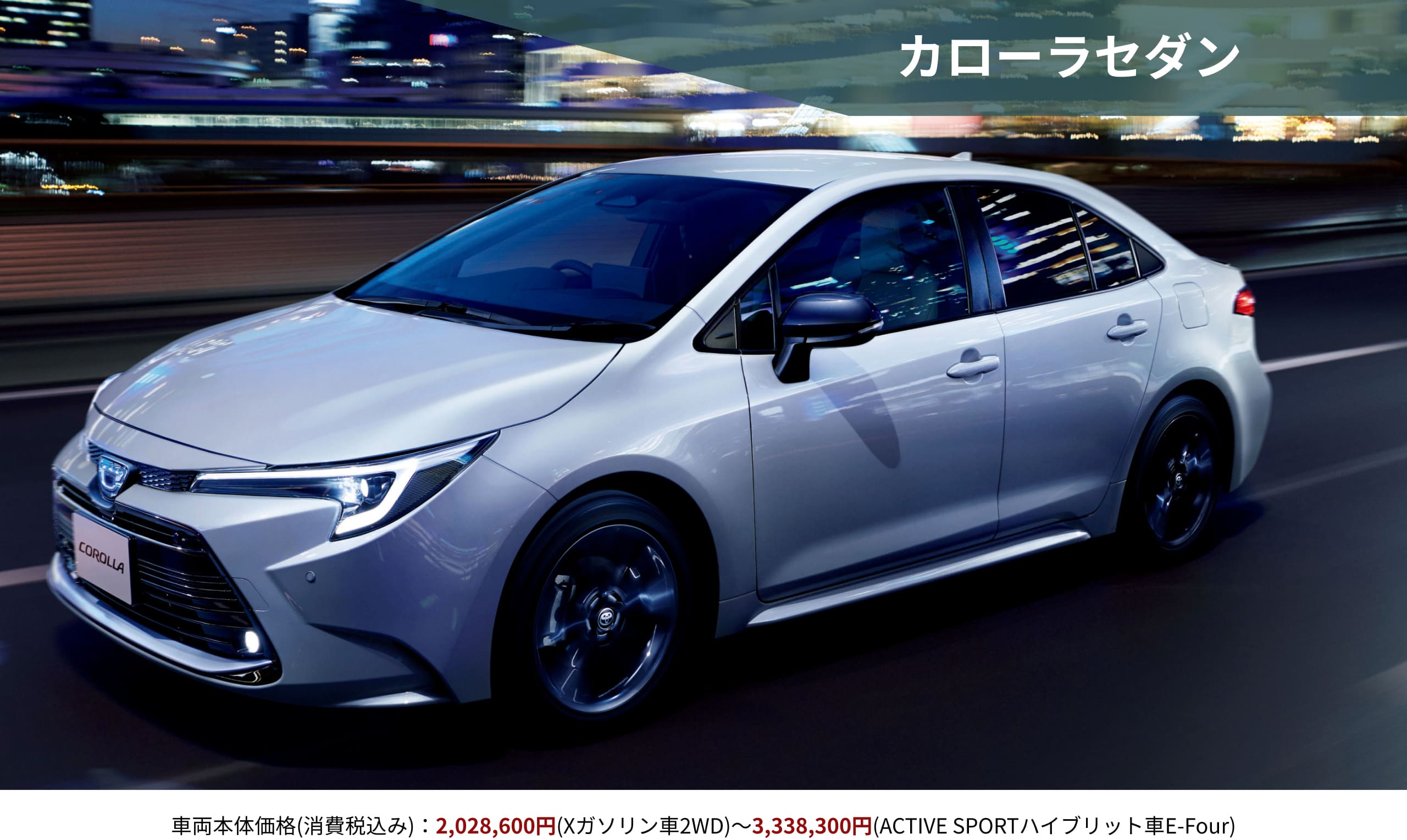 カローラセダン　車両本体価格(消費税込み)：2,028,600円(Xガソリン車2WD)～3,338,300円(ACTIVE SPORTハイブリット車E-Four)