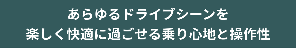 あらゆるドライブシーンを
楽しく快適に過ごせる乗り心地と操作性