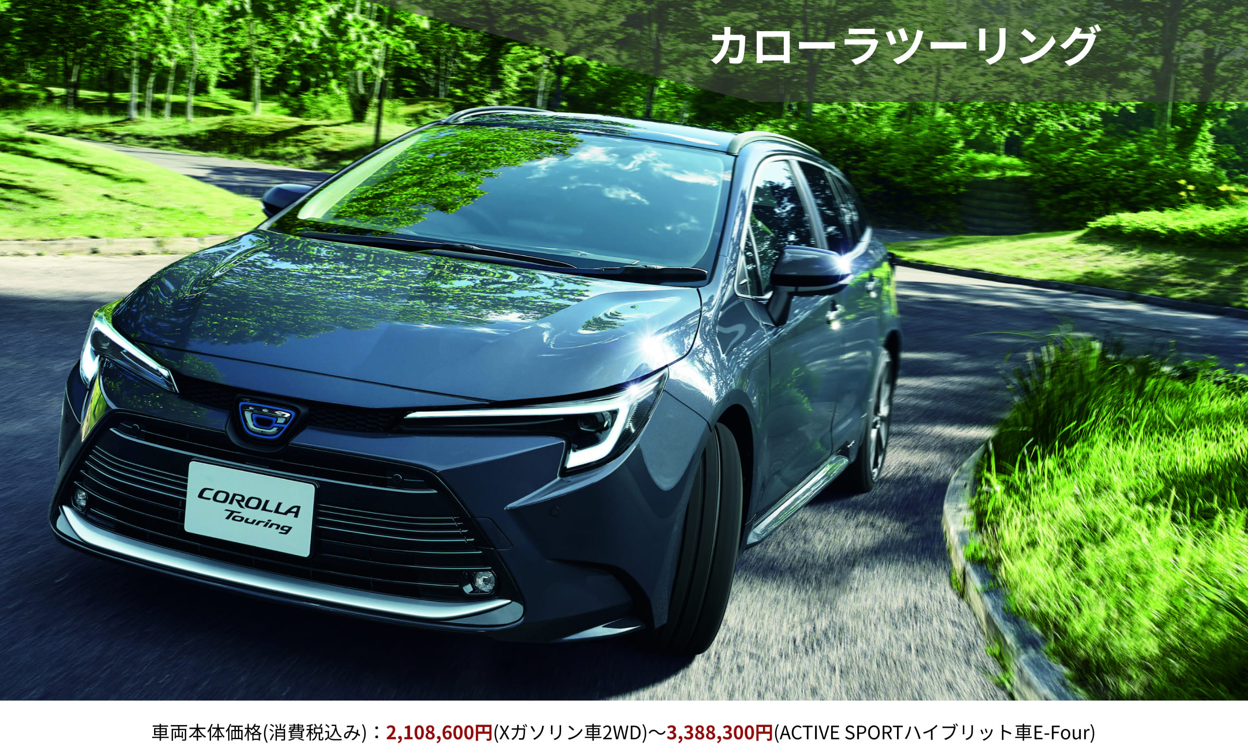 カローラツーリング　車両本体価格(消費税込み)：2,108,600円(Xガソリン車2WD)～3,388,300円(ACTIVE SPORTハイブリット車E-Four)