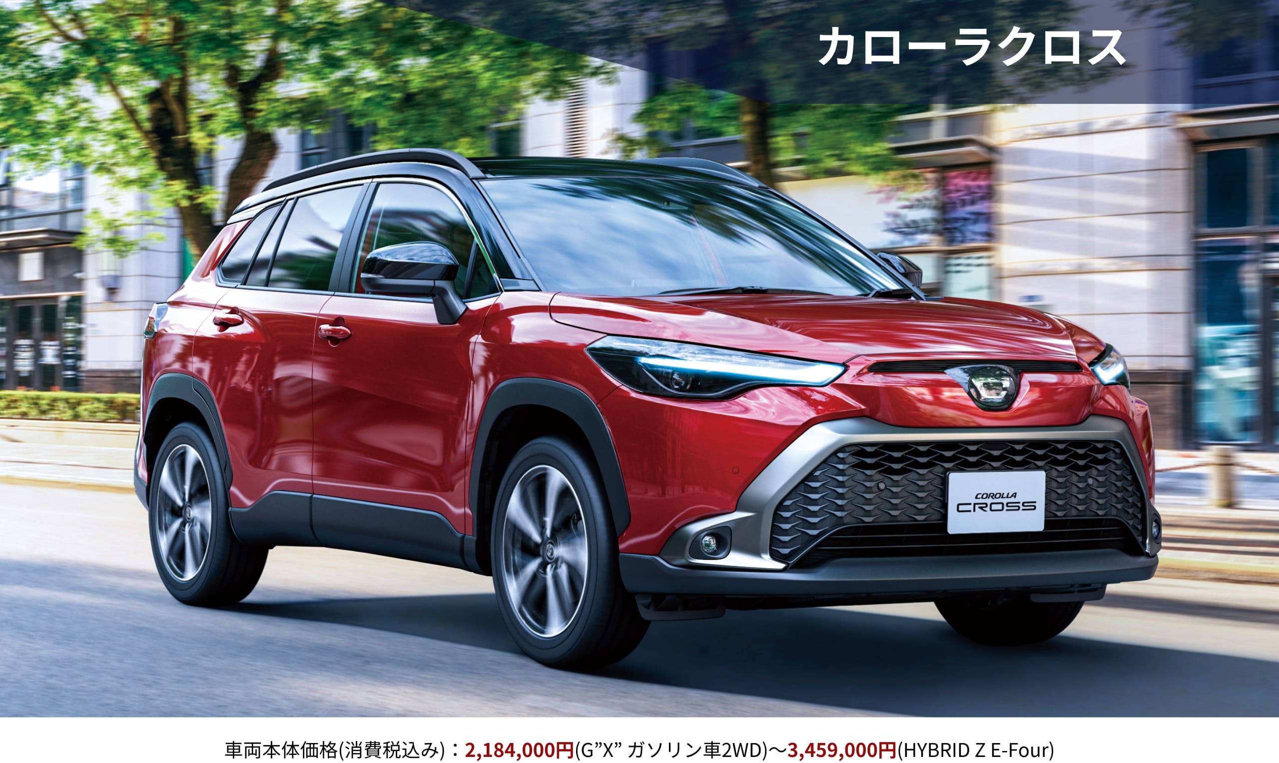 カローラクロス　車両本体価格(消費税込み)：2,184,000円(G”X” ガソリン車2WD)～3,459,000円(HYBRID Z E-Four)