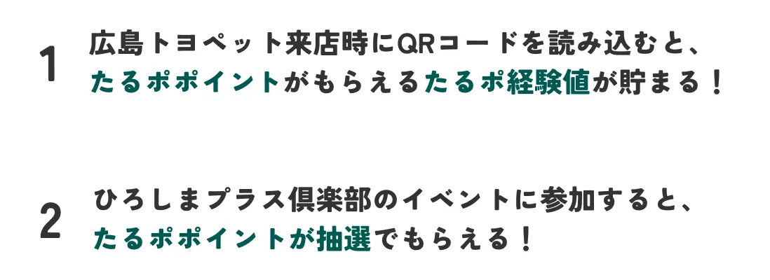 1.広島トヨペット来店時にQRコードを読み込むと、 たるポポイントがもらえるたるポ経験値が貯まる！ 2.ひろしまプラス倶楽部のイベントに参加すると、 たるポポイントが抽選でもらえる！