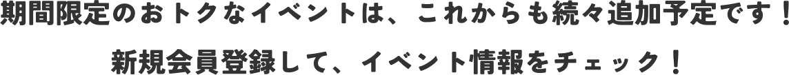 期間限定のおトクなイベントは、これからも続々追加予定です！ 新規会員登録して、イベント情報をチェック！