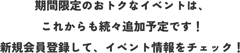 期間限定のおトクなイベントは、これからも続々追加予定です！ 新規会員登録して、イベント情報をチェック！